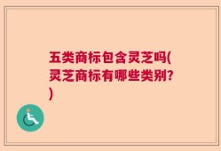 五类商标包含灵芝吗(灵芝商标有哪些类别？)