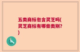 五类商标包含灵芝吗(灵芝商标有哪些类别？)