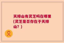 天排山有灵芝吗在哪里(灵芝是否存在于天排山？)