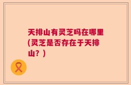 天排山有灵芝吗在哪里(灵芝是否存在于天排山？)