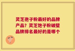灵芝孢子粉最好的品牌产品？灵芝饱子粉破璧品牌排名最好的是哪个
