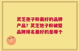 灵芝孢子粉最好的品牌产品？灵芝饱子粉破璧品牌排名最好的是哪个