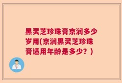 黑灵芝珍珠膏京润多少岁用(京润黑灵芝珍珠膏适用年龄是多少？)