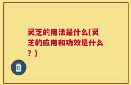灵芝的用法是什么(灵芝的应用和功效是什么？)