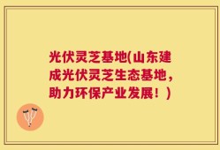 光伏灵芝基地(山东建成光伏灵芝生态基地，助力环保产业发展！)
