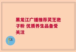 黑龙江广播推荐灵芝孢子粉 优质养生品备受关注
