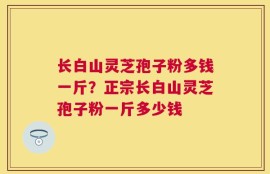 长白山灵芝孢子粉多钱一斤？正宗长白山灵芝孢子粉一斤多少钱