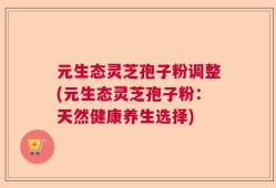 元生态灵芝孢子粉调整(元生态灵芝孢子粉：天然健康养生选择)
