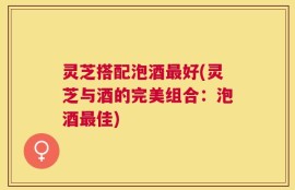 灵芝搭配泡酒最好(灵芝与酒的完美组合：泡酒最佳)