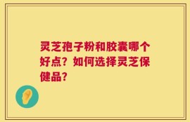 灵芝孢子粉和胶囊哪个好点？如何选择灵芝保健品？