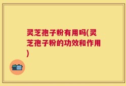 灵芝孢子粉有用吗(灵芝孢子粉的功效和作用)