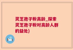 灵芝孢子粉高龄_探索灵芝孢子粉对高龄人群的益处)