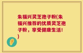 朱福兴灵芝孢子粉(朱福兴推荐的优质灵芝孢子粉，享受健康生活！)