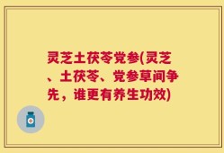 灵芝土茯苓党参(灵芝、土茯苓、党参草间争先，谁更有养生功效)