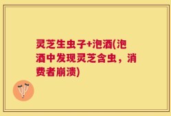 灵芝生虫子+泡酒(泡酒中发现灵芝含虫，消费者崩溃)