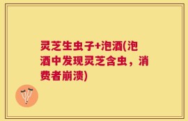 灵芝生虫子+泡酒(泡酒中发现灵芝含虫，消费者崩溃)
