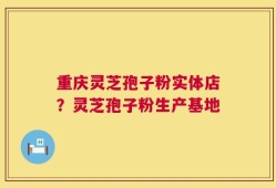 重庆灵芝孢子粉实体店？灵芝孢子粉生产基地