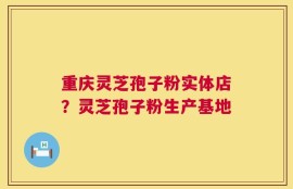 重庆灵芝孢子粉实体店？灵芝孢子粉生产基地