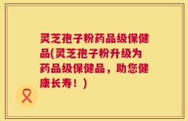 灵芝孢子粉药品级保健品(灵芝孢子粉升级为药品级保健品，助您健康长寿！)