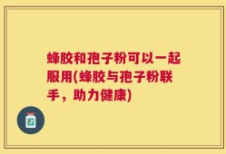 蜂胶和孢子粉可以一起服用(蜂胶与孢子粉联手，助力健康)