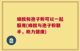 蜂胶和孢子粉可以一起服用(蜂胶与孢子粉联手，助力健康)