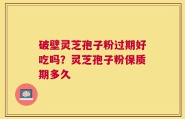 破壁灵芝孢子粉过期好吃吗？灵芝孢子粉保质期多久