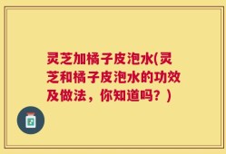 灵芝加橘子皮泡水(灵芝和橘子皮泡水的功效及做法，你知道吗？)