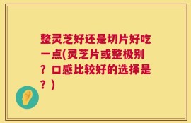 整灵芝好还是切片好吃一点(灵芝片或整极别？口感比较好的选择是？)