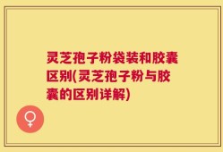 灵芝孢子粉袋装和胶囊区别(灵芝孢子粉与胶囊的区别详解)