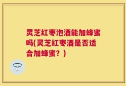 灵芝红枣泡酒能加蜂蜜吗(灵芝红枣酒是否适合加蜂蜜？)