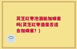 灵芝红枣泡酒能加蜂蜜吗(灵芝红枣酒是否适合加蜂蜜？)