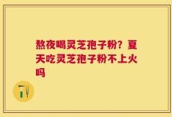 熬夜喝灵芝孢子粉？夏天吃灵芝孢子粉不上火吗