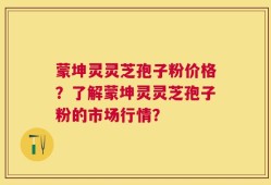 蒙坤灵灵芝孢子粉价格？了解蒙坤灵灵芝孢子粉的市场行情？