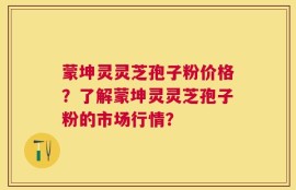 蒙坤灵灵芝孢子粉价格？了解蒙坤灵灵芝孢子粉的市场行情？