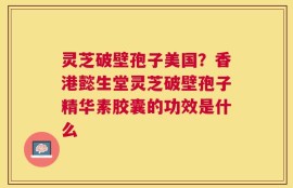 灵芝破壁孢子美国？香港懿生堂灵芝破壁孢子精华素胶囊的功效是什么