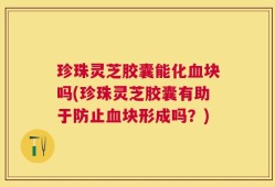 珍珠灵芝胶囊能化血块吗(珍珠灵芝胶囊有助于防止血块形成吗？)