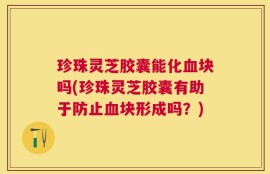 珍珠灵芝胶囊能化血块吗(珍珠灵芝胶囊有助于防止血块形成吗？)