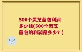 500个灵芝菌包利润多少钱(500个灵芝菌包的利润是多少？)