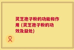 灵芝孢子粉的功能和作用 (灵芝孢子粉的功效及益处)