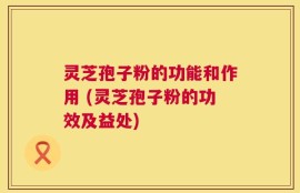 灵芝孢子粉的功能和作用 (灵芝孢子粉的功效及益处)