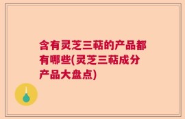 含有灵芝三萜的产品都有哪些(灵芝三萜成分产品大盘点)