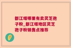 都江堰哪里有卖灵芝孢子粉_都江堰地区灵芝孢子粉销售点推荐