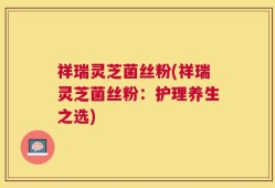 祥瑞灵芝菌丝粉(祥瑞灵芝菌丝粉：护理养生之选)