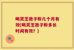 喝灵芝孢子粉几个月有效(喝灵芝孢子粉多长时间有效？)