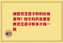 破壁灵芝孢子粉的价格查询？佳尔科药业菌宝牌灵芝孢子粉多少钱一瓶