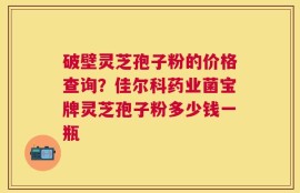 破壁灵芝孢子粉的价格查询？佳尔科药业菌宝牌灵芝孢子粉多少钱一瓶