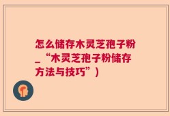 怎么储存木灵芝孢子粉_“木灵芝孢子粉储存方法与技巧”)