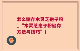 怎么储存木灵芝孢子粉_“木灵芝孢子粉储存方法与技巧”)