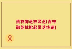 吉林御芝林灵芝(吉林御芝林掀起灵芝热潮)