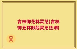 吉林御芝林灵芝(吉林御芝林掀起灵芝热潮)